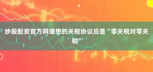 炒股配资官方网理想的关税协议应是“零关税对零关税”