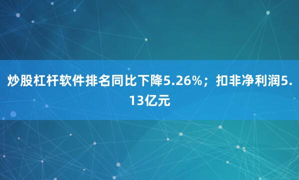 炒股杠杆软件排名同比下降5.26%；扣非净利润5.13亿元