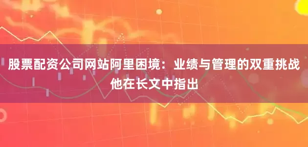 股票配资公司网站阿里困境：业绩与管理的双重挑战他在长文中指出