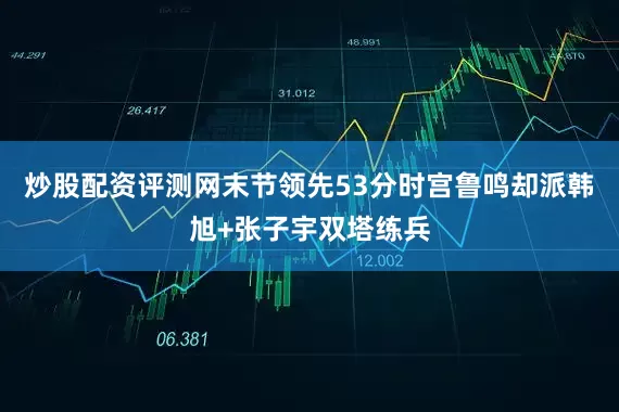 炒股配资评测网末节领先53分时宫鲁鸣却派韩旭+张子宇双塔练兵