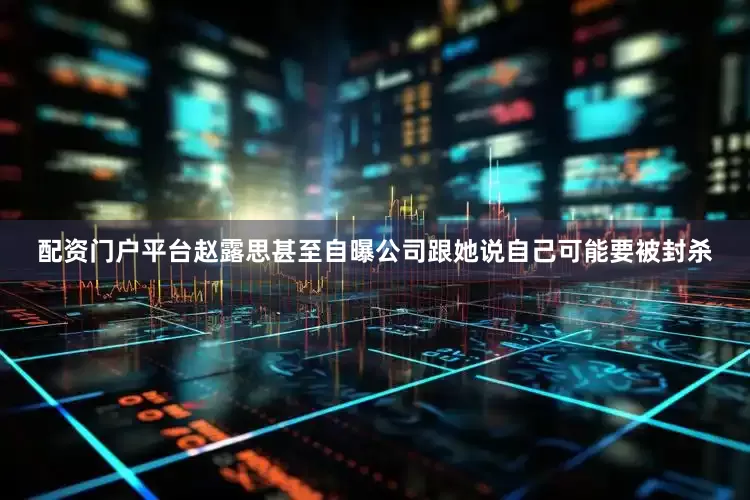 配资门户平台赵露思甚至自曝公司跟她说自己可能要被封杀
