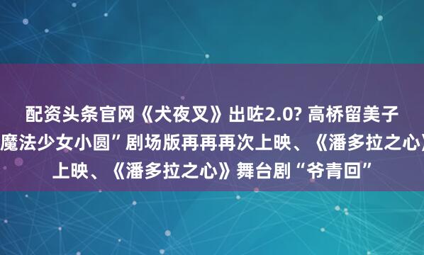 配资头条官网《犬夜叉》出咗2.0? 高桥留美子新作TV动画化、“魔法少女小圆”剧场版再再再次上映、《潘多拉之心》舞台剧“爷青回”