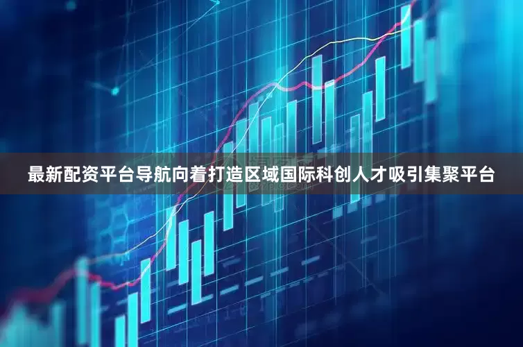 最新配资平台导航向着打造区域国际科创人才吸引集聚平台